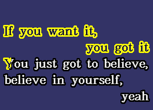 mmmm,
BB

You just got to believe,
believe in yourself,
yeah