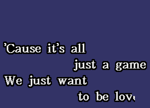 ,Cause it's all

just a game
We just want
to be low