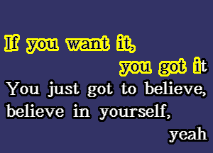 mmmm,
at

You just got to believe,
believe in yourself,
yeah