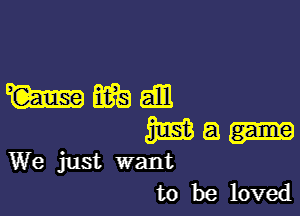 mmm

m a
We just want

to be loved