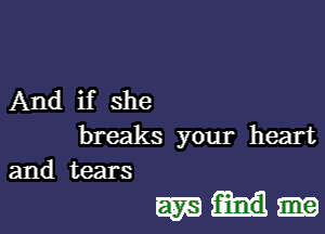 And if she
breaks your heart
and tears

mm.