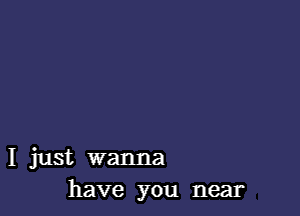 I just wanna
have you near