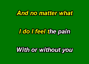 And no matter what

I do I feelr the pain

With or without you