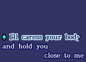 a m m m NV
and hold you

close to me