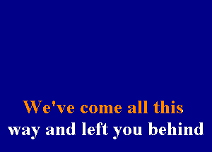 W e've come all this
way and left you behind