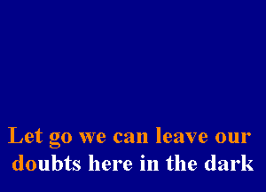 Let go we can leave our
doubts here in the dark