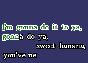 mmmmm

germ do ya,
sweet banana,
you,ve ne