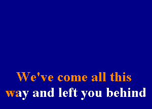 W e've come all this
way and left you behind