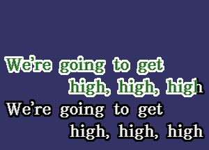 W ww
WWW

We re going to get
high, high, high