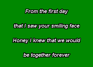 From the first day

that! saw your smiling face

Honey I knew that we woutd

be together forever