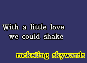 With a little love
we could shake