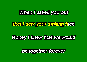 When I asked you out

that! saw your smiling face

Honey I knew that we woutd

be together forever