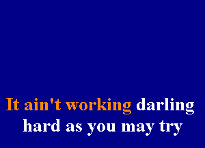 It ain't working darling
hard as you may try