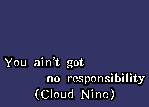 You aidt got
no responsibility
(Cloud Nine)