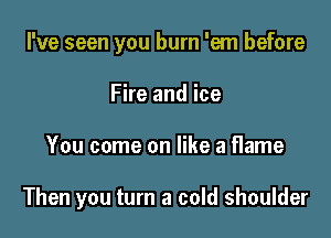 I've seen you burn 'em before
Fire and ice

You come on like a flame

Then you turn a cold shoulder