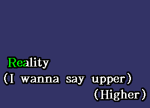 Reality
( I wanna say upper)
( Higher )