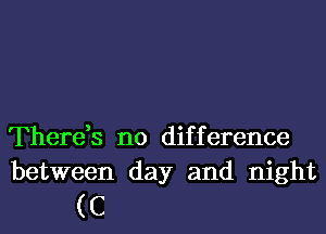 There,s no difference
between day and night

(C