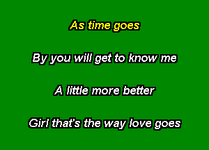 As time goes
8 y you will get to know me

A Iittle more better

Girl that's the way love goes