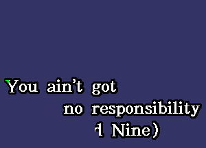 You aidt got
no responsibility
'1 Nine)