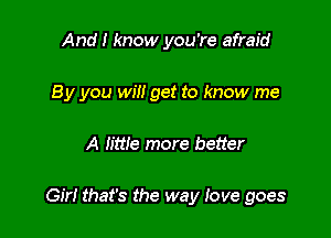 And I know you're afraid
B y you will get to know me

A Iittle more better

Girl that's the way love goes