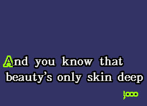 And you know that

beautfs only skin deep

goon