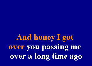 And honey I got
over you passing me
over a long time ago