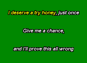 I deserve a try honey, just once

Give me a chance,

and H! prove this a wrong