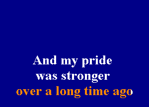 And my pride
was stronger
over a long time ago