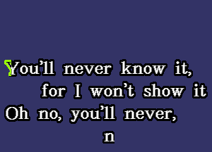 Yofll never know it,
for I won,t showr it
Oh no, you1l never,
n