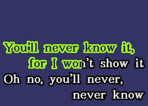 Big,
E ,t showr it
Oh no, you1l never,
never know