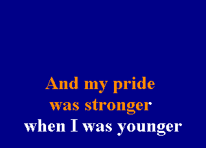 And my pride
was stronger
when I was younger