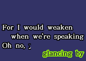 For I would weaken

When we re speaking
Oh no '

, a

gl-aneing Hy