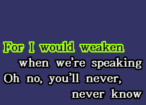 E m
When we,re speaking

Oh no, you1l never,
never know