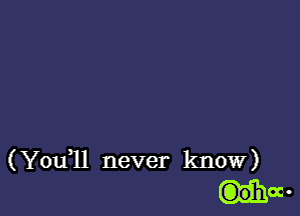 ( Youql never know)
G)ohoc-