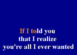 If I told you
that I realize
you're all I ever wanted