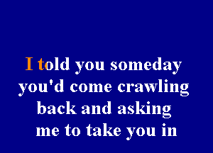 I told you someday
you'd come crawling
back and asking
me to take you in