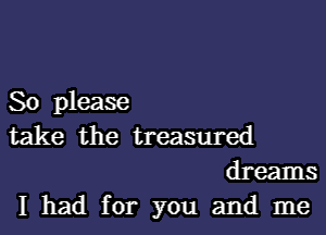 So please

take the treasured
dreams

I had for you and me