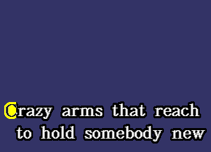 Qrazy arms that reach
to hold somebody newr