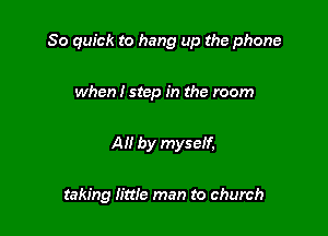 80 quick to hang up the phone

when I step in the room

All by mysetf,

taking little man to church