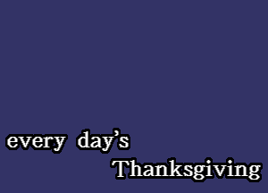 every days
Thanksgiving