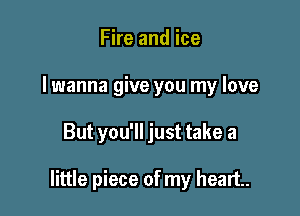 Fire and ice
I wanna give you my love

But you'll just take a

little piece of my heart.