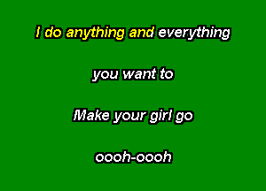 I do anything and everything

you want to

Make your girl go

oooh-oooh