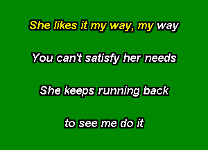 She Iikes it my way, my way

You can't satisfy her needs

She keeps running back

to see me do it