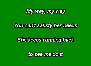 My way, my way

You can't satisfy her needs

She keeps running back

to see me do it