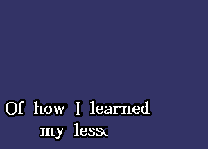 Of how I learned
my leSSx