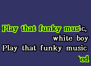 mmmmc,

White boy
Play that funky music

Rail