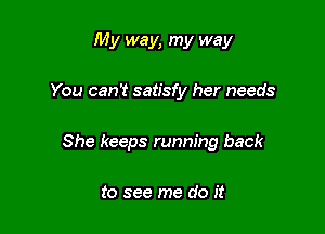 My way, my way

You can't satisfy her needs

She keeps running back

to see me do it