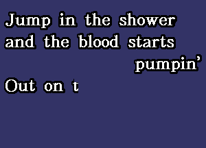 Jump in the shower
and the blood starts

pumpin,

Out on t