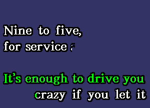 Nine to five,
for service .'

It,s enough to drive you
crazy if you let it