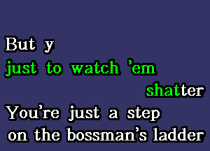 But y

just to watch ,em
shatter

You,re just a step

on the bossman,s ladder